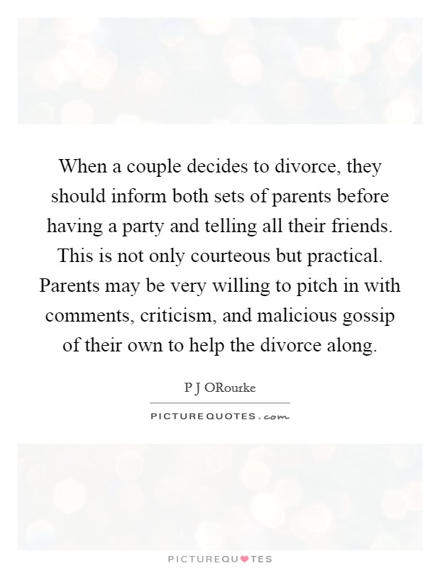 When a couple decides to divorce, they should inform both sets of parents before having a party and telling all their friends. This is not only courteous but practical. Parents may be very willing to pitch in with comments, criticism, and malicious gossip of their own to help the divorce along Picture Quote #1