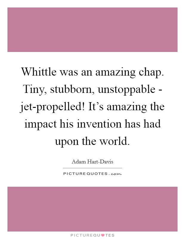 Whittle was an amazing chap. Tiny, stubborn, unstoppable - jet-propelled! It's amazing the impact his invention has had upon the world Picture Quote #1