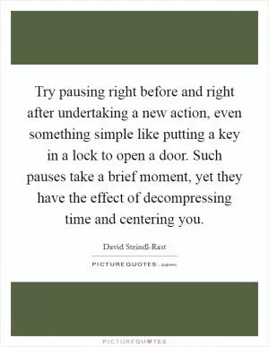 Try pausing right before and right after undertaking a new action, even something simple like putting a key in a lock to open a door. Such pauses take a brief moment, yet they have the effect of decompressing time and centering you Picture Quote #1