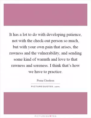 It has a lot to do with developing patience, not with the check-out person so much, but with your own pain that arises, the rawness and the vulnerability, and sending some kind of warmth and love to that rawness and soreness. I think that’s how we have to practice Picture Quote #1