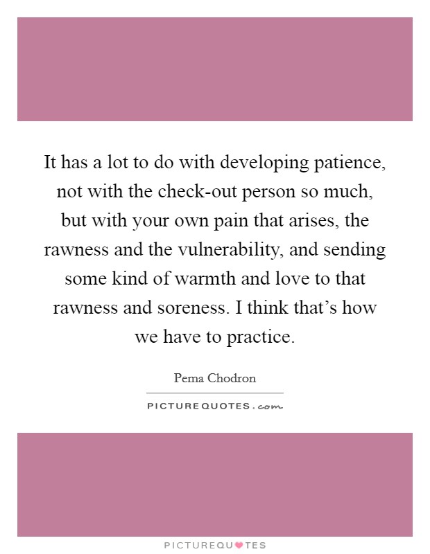 It has a lot to do with developing patience, not with the check-out person so much, but with your own pain that arises, the rawness and the vulnerability, and sending some kind of warmth and love to that rawness and soreness. I think that's how we have to practice Picture Quote #1