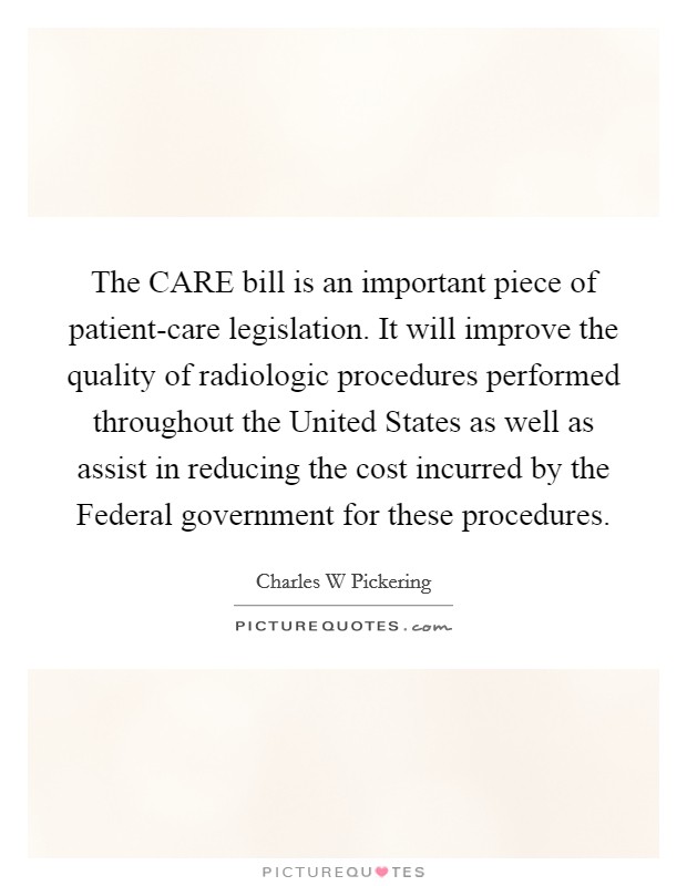 The CARE bill is an important piece of patient-care legislation. It will improve the quality of radiologic procedures performed throughout the United States as well as assist in reducing the cost incurred by the Federal government for these procedures Picture Quote #1