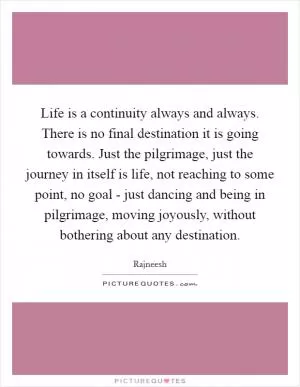 Life is a continuity always and always. There is no final destination it is going towards. Just the pilgrimage, just the journey in itself is life, not reaching to some point, no goal - just dancing and being in pilgrimage, moving joyously, without bothering about any destination Picture Quote #1