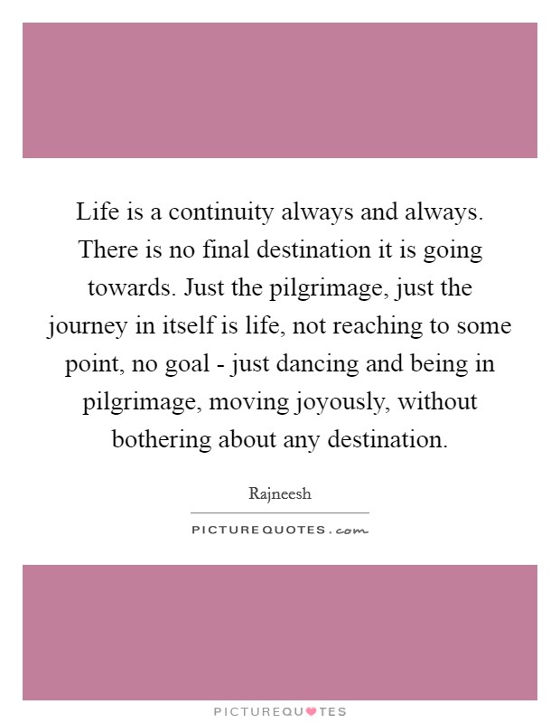 Life is a continuity always and always. There is no final destination it is going towards. Just the pilgrimage, just the journey in itself is life, not reaching to some point, no goal - just dancing and being in pilgrimage, moving joyously, without bothering about any destination Picture Quote #1