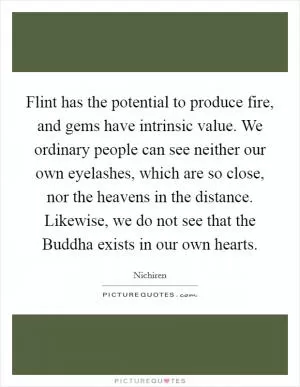 Flint has the potential to produce fire, and gems have intrinsic value. We ordinary people can see neither our own eyelashes, which are so close, nor the heavens in the distance. Likewise, we do not see that the Buddha exists in our own hearts Picture Quote #1