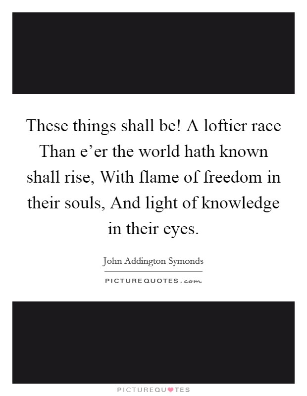 These things shall be! A loftier race Than e'er the world hath known shall rise, With flame of freedom in their souls, And light of knowledge in their eyes Picture Quote #1