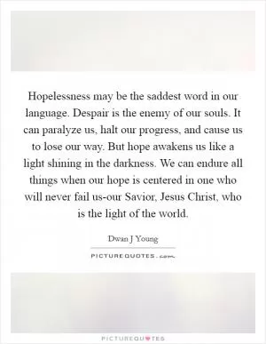 Hopelessness may be the saddest word in our language. Despair is the enemy of our souls. It can paralyze us, halt our progress, and cause us to lose our way. But hope awakens us like a light shining in the darkness. We can endure all things when our hope is centered in one who will never fail us-our Savior, Jesus Christ, who is the light of the world Picture Quote #1