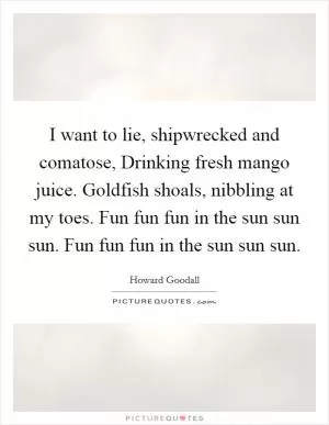 I want to lie, shipwrecked and comatose, Drinking fresh mango juice. Goldfish shoals, nibbling at my toes. Fun fun fun in the sun sun sun. Fun fun fun in the sun sun sun Picture Quote #1