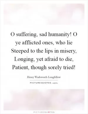 O suffering, sad humanity! O ye afflicted ones, who lie Steeped to the lips in misery, Longing, yet afraid to die, Patient, though sorely tried! Picture Quote #1