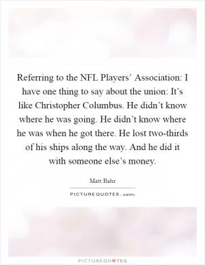 Referring to the NFL Players’ Association: I have one thing to say about the union: It’s like Christopher Columbus. He didn’t know where he was going. He didn’t know where he was when he got there. He lost two-thirds of his ships along the way. And he did it with someone else’s money Picture Quote #1