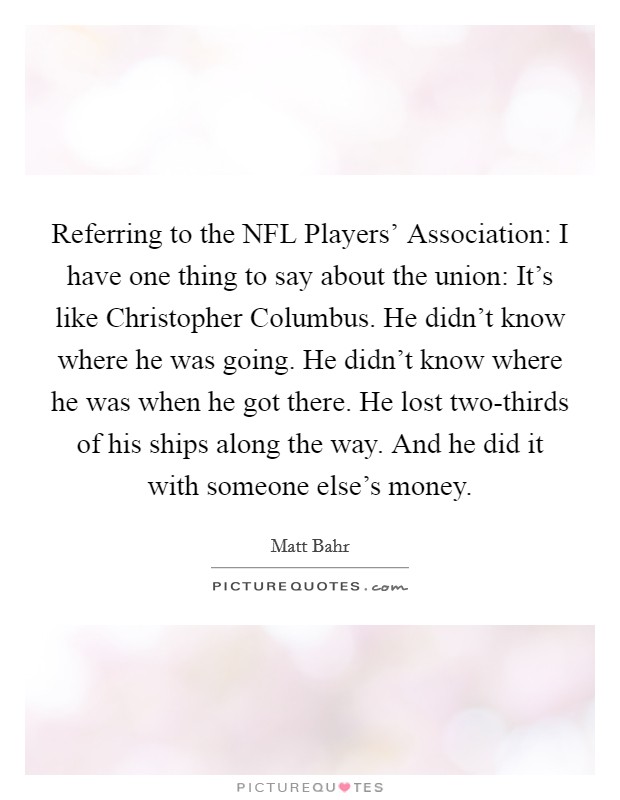 Referring to the NFL Players' Association: I have one thing to say about the union: It's like Christopher Columbus. He didn't know where he was going. He didn't know where he was when he got there. He lost two-thirds of his ships along the way. And he did it with someone else's money Picture Quote #1