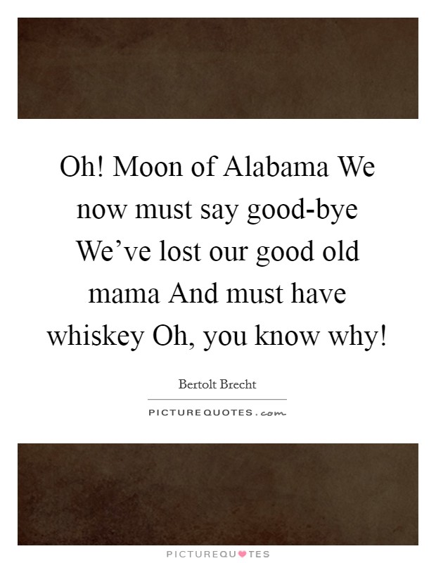 Oh! Moon of Alabama We now must say good-bye We've lost our good old mama And must have whiskey Oh, you know why! Picture Quote #1