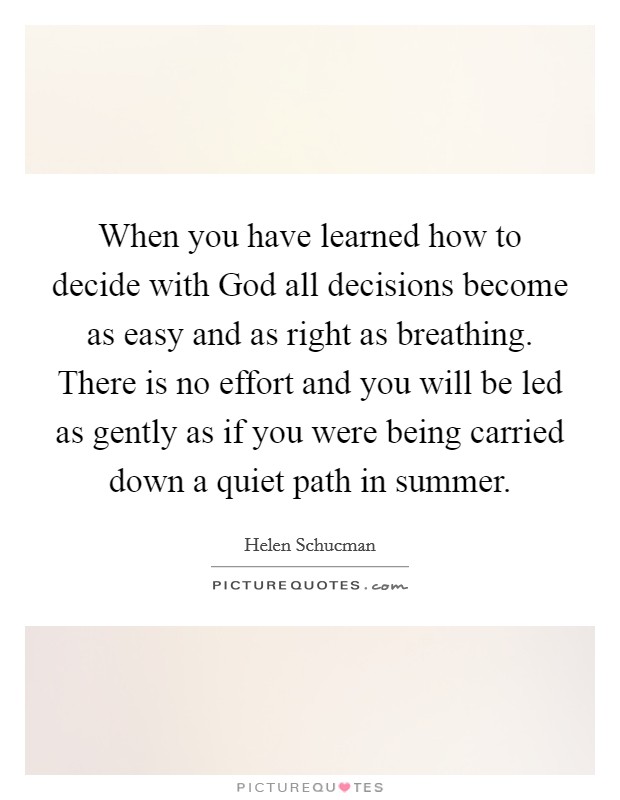 When you have learned how to decide with God all decisions become as easy and as right as breathing. There is no effort and you will be led as gently as if you were being carried down a quiet path in summer Picture Quote #1