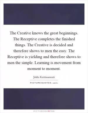 The Creative knows the great beginnings. The Receptive completes the finished things. The Creative is decided and therefore shows to men the easy. The Receptive is yielding and therefore shows to men the simple. Learning is movement from moment to moment Picture Quote #1