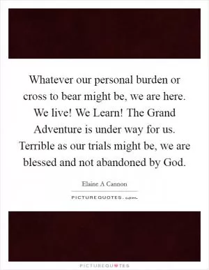 Whatever our personal burden or cross to bear might be, we are here. We live! We Learn! The Grand Adventure is under way for us. Terrible as our trials might be, we are blessed and not abandoned by God Picture Quote #1