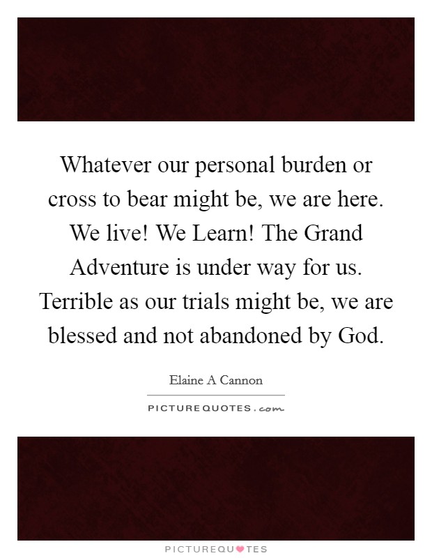 Whatever our personal burden or cross to bear might be, we are here. We live! We Learn! The Grand Adventure is under way for us. Terrible as our trials might be, we are blessed and not abandoned by God Picture Quote #1