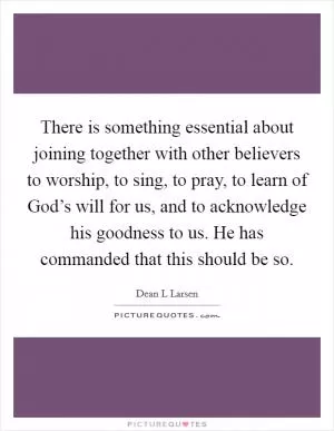 There is something essential about joining together with other believers to worship, to sing, to pray, to learn of God’s will for us, and to acknowledge his goodness to us. He has commanded that this should be so Picture Quote #1