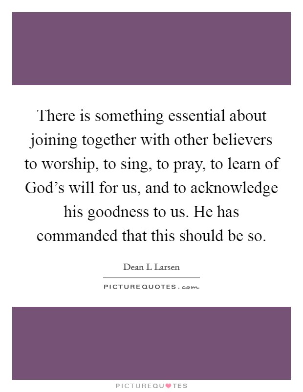 There is something essential about joining together with other believers to worship, to sing, to pray, to learn of God's will for us, and to acknowledge his goodness to us. He has commanded that this should be so Picture Quote #1