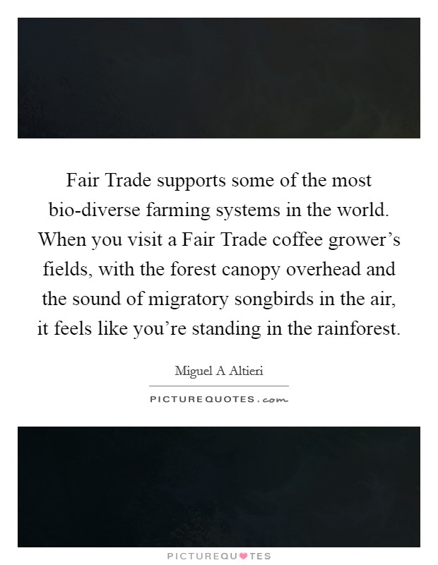 Fair Trade supports some of the most bio-diverse farming systems in the world. When you visit a Fair Trade coffee grower's fields, with the forest canopy overhead and the sound of migratory songbirds in the air, it feels like you're standing in the rainforest Picture Quote #1