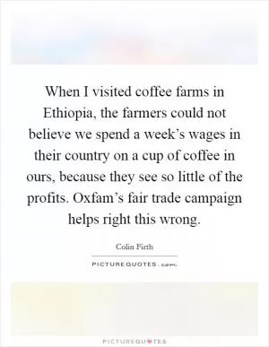 When I visited coffee farms in Ethiopia, the farmers could not believe we spend a week’s wages in their country on a cup of coffee in ours, because they see so little of the profits. Oxfam’s fair trade campaign helps right this wrong Picture Quote #1