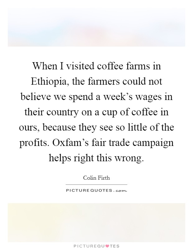 When I visited coffee farms in Ethiopia, the farmers could not believe we spend a week's wages in their country on a cup of coffee in ours, because they see so little of the profits. Oxfam's fair trade campaign helps right this wrong Picture Quote #1