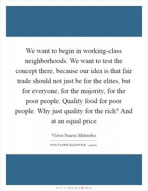 We want to begin in working-class neighborhoods. We want to test the concept there, because our idea is that fair trade should not just be for the elites, but for everyone, for the majority, for the poor people. Quality food for poor people. Why just quality for the rich? And at an equal price Picture Quote #1