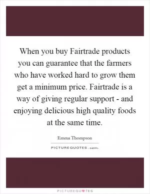 When you buy Fairtrade products you can guarantee that the farmers who have worked hard to grow them get a minimum price. Fairtrade is a way of giving regular support - and enjoying delicious high quality foods at the same time Picture Quote #1