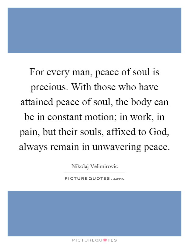 For every man, peace of soul is precious. With those who have attained peace of soul, the body can be in constant motion; in work, in pain, but their souls, affixed to God, always remain in unwavering peace Picture Quote #1