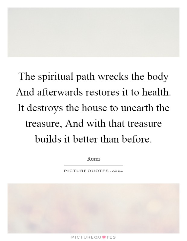 The spiritual path wrecks the body And afterwards restores it to health. It destroys the house to unearth the treasure, And with that treasure builds it better than before Picture Quote #1