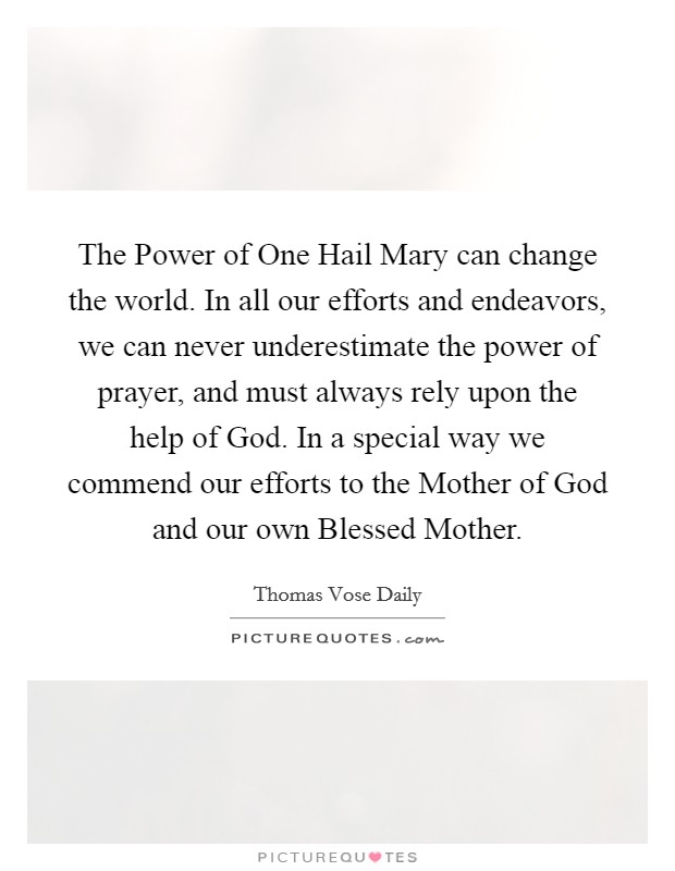 The Power of One Hail Mary can change the world. In all our efforts and endeavors, we can never underestimate the power of prayer, and must always rely upon the help of God. In a special way we commend our efforts to the Mother of God and our own Blessed Mother Picture Quote #1