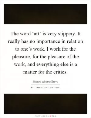 The word ‘art’ is very slippery. It really has no importance in relation to one’s work. I work for the pleasure, for the pleasure of the work, and everything else is a matter for the critics Picture Quote #1