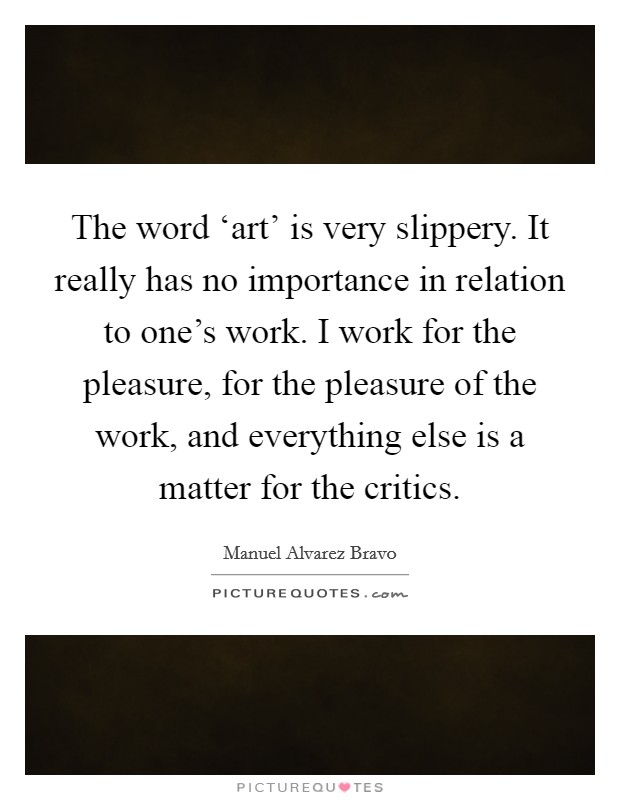 The word ‘art' is very slippery. It really has no importance in relation to one's work. I work for the pleasure, for the pleasure of the work, and everything else is a matter for the critics Picture Quote #1