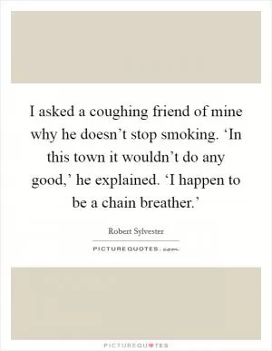 I asked a coughing friend of mine why he doesn’t stop smoking. ‘In this town it wouldn’t do any good,’ he explained. ‘I happen to be a chain breather.’ Picture Quote #1