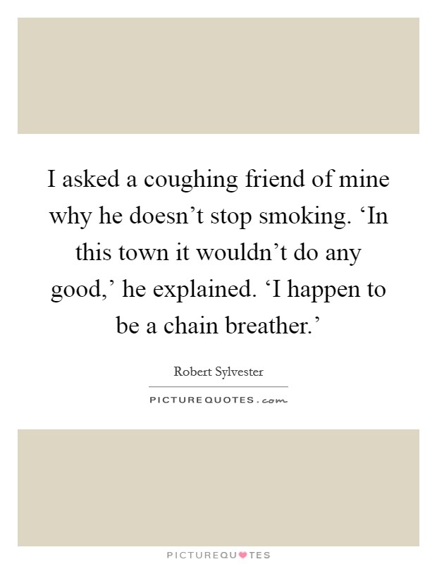 I asked a coughing friend of mine why he doesn't stop smoking. ‘In this town it wouldn't do any good,' he explained. ‘I happen to be a chain breather.' Picture Quote #1