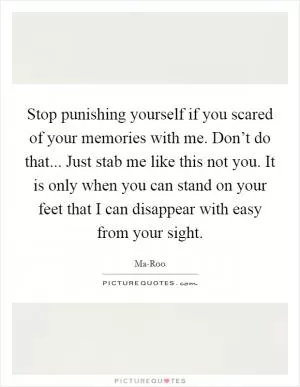 Stop punishing yourself if you scared of your memories with me. Don’t do that... Just stab me like this not you. It is only when you can stand on your feet that I can disappear with easy from your sight Picture Quote #1