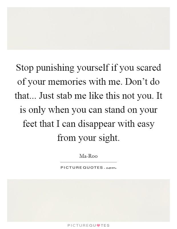 Stop punishing yourself if you scared of your memories with me. Don't do that... Just stab me like this not you. It is only when you can stand on your feet that I can disappear with easy from your sight Picture Quote #1