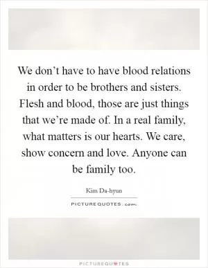 We don’t have to have blood relations in order to be brothers and sisters. Flesh and blood, those are just things that we’re made of. In a real family, what matters is our hearts. We care, show concern and love. Anyone can be family too Picture Quote #1