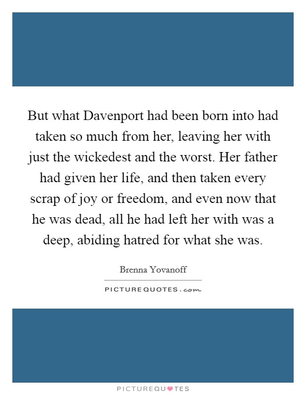 But what Davenport had been born into had taken so much from her, leaving her with just the wickedest and the worst. Her father had given her life, and then taken every scrap of joy or freedom, and even now that he was dead, all he had left her with was a deep, abiding hatred for what she was Picture Quote #1