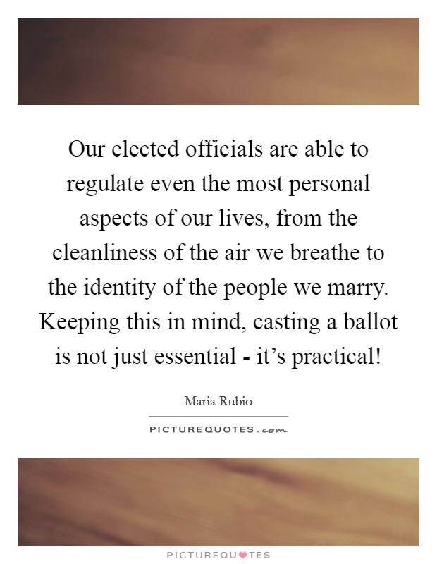 Our elected officials are able to regulate even the most personal aspects of our lives, from the cleanliness of the air we breathe to the identity of the people we marry. Keeping this in mind, casting a ballot is not just essential - it's practical! Picture Quote #1