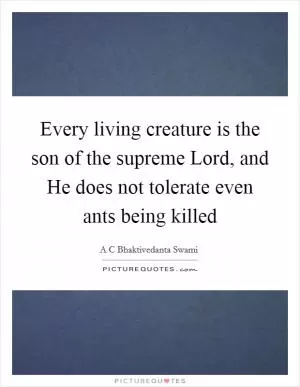 Every living creature is the son of the supreme Lord, and He does not tolerate even ants being killed Picture Quote #1