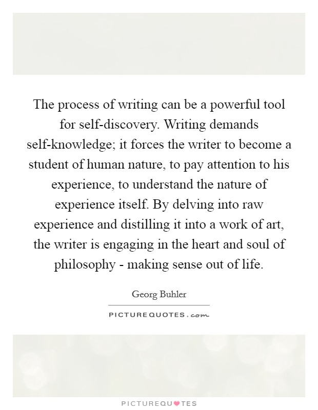 The process of writing can be a powerful tool for self-discovery. Writing demands self-knowledge; it forces the writer to become a student of human nature, to pay attention to his experience, to understand the nature of experience itself. By delving into raw experience and distilling it into a work of art, the writer is engaging in the heart and soul of philosophy - making sense out of life Picture Quote #1
