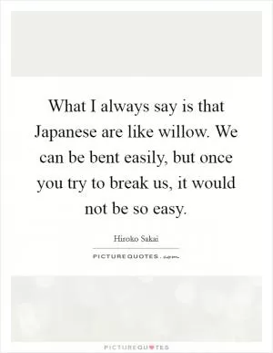 What I always say is that Japanese are like willow. We can be bent easily, but once you try to break us, it would not be so easy Picture Quote #1