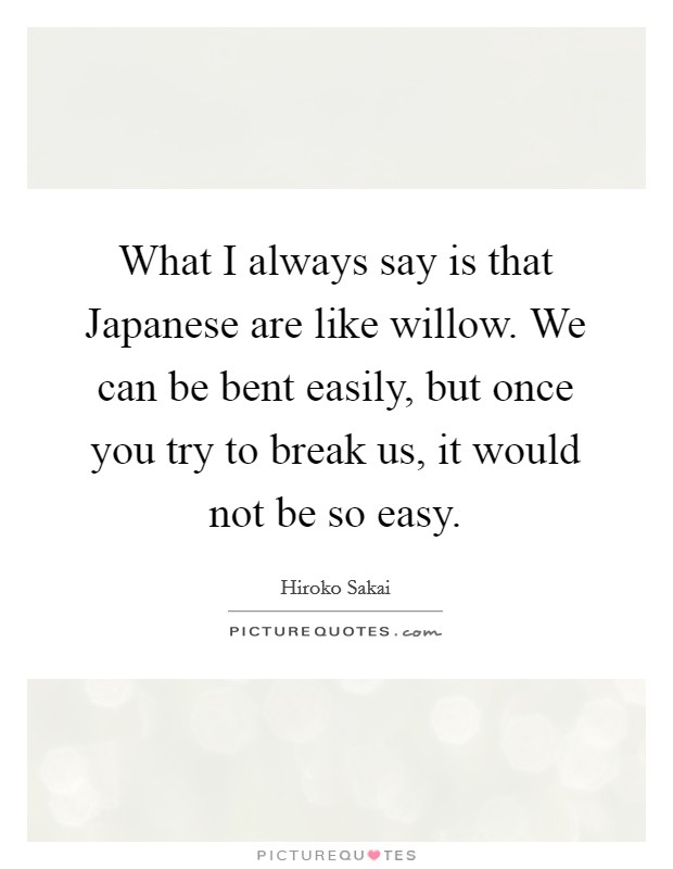 What I always say is that Japanese are like willow. We can be bent easily, but once you try to break us, it would not be so easy Picture Quote #1