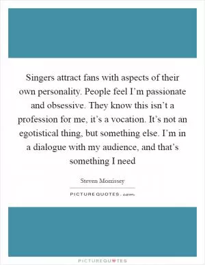 Singers attract fans with aspects of their own personality. People feel I’m passionate and obsessive. They know this isn’t a profession for me, it’s a vocation. It’s not an egotistical thing, but something else. I’m in a dialogue with my audience, and that’s something I need Picture Quote #1