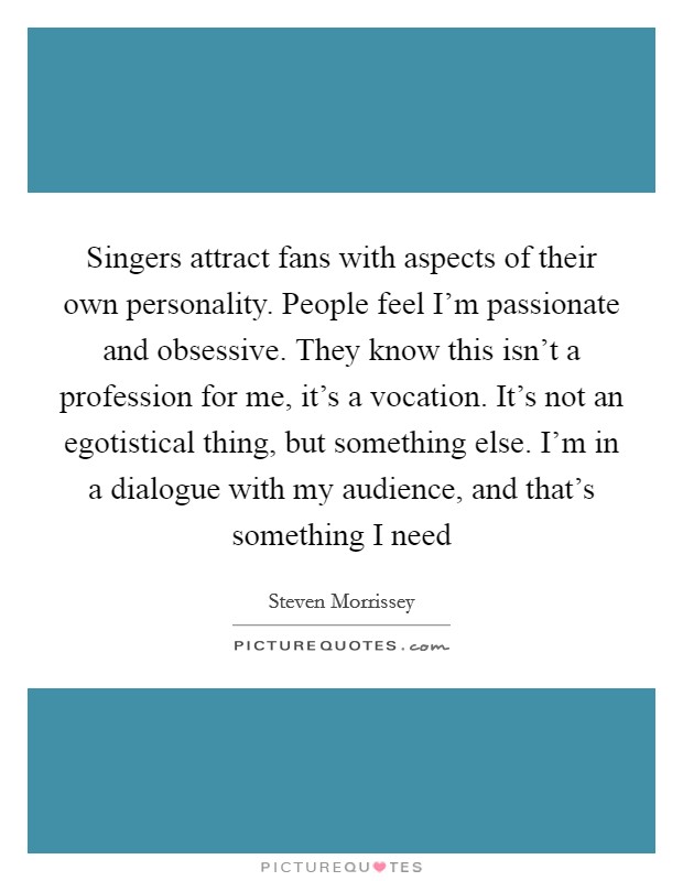 Singers attract fans with aspects of their own personality. People feel I'm passionate and obsessive. They know this isn't a profession for me, it's a vocation. It's not an egotistical thing, but something else. I'm in a dialogue with my audience, and that's something I need Picture Quote #1