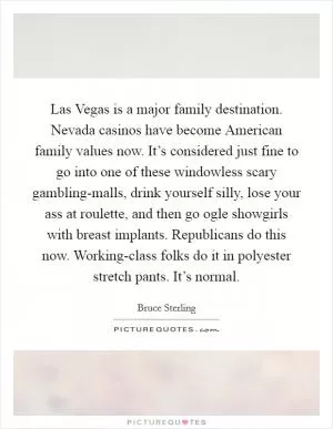 Las Vegas is a major family destination. Nevada casinos have become American family values now. It’s considered just fine to go into one of these windowless scary gambling-malls, drink yourself silly, lose your ass at roulette, and then go ogle showgirls with breast implants. Republicans do this now. Working-class folks do it in polyester stretch pants. It’s normal Picture Quote #1