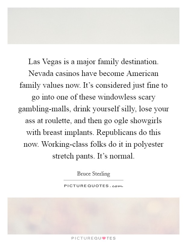 Las Vegas is a major family destination. Nevada casinos have become American family values now. It's considered just fine to go into one of these windowless scary gambling-malls, drink yourself silly, lose your ass at roulette, and then go ogle showgirls with breast implants. Republicans do this now. Working-class folks do it in polyester stretch pants. It's normal Picture Quote #1