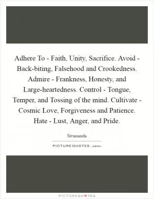 Adhere To - Faith, Unity, Sacrifice. Avoid - Back-biting, Falsehood and Crookedness. Admire - Frankness, Honesty, and Large-heartedness. Control - Tongue, Temper, and Tossing of the mind. Cultivate - Cosmic Love, Forgiveness and Patience. Hate - Lust, Anger, and Pride Picture Quote #1