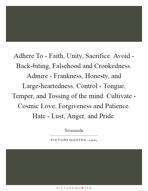 Adhere To - Faith, Unity, Sacrifice. Avoid - Back-biting, Falsehood and Crookedness. Admire - Frankness, Honesty, and Large-heartedness. Control - Tongue, Temper, and Tossing of the mind. Cultivate - Cosmic Love, Forgiveness and Patience. Hate - Lust, Anger, and Pride Picture Quote #1