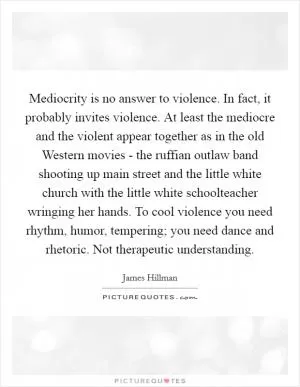 Mediocrity is no answer to violence. In fact, it probably invites violence. At least the mediocre and the violent appear together as in the old Western movies - the ruffian outlaw band shooting up main street and the little white church with the little white schoolteacher wringing her hands. To cool violence you need rhythm, humor, tempering; you need dance and rhetoric. Not therapeutic understanding Picture Quote #1